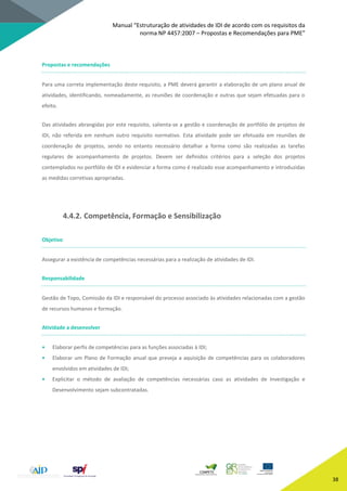 Manual “Estruturação de atividades de IDI de acordo com os requisitos da
norma NP 4457:2007 – Propostas e Recomendações para PME”
38
Propostas e recomendações
Para uma correta implementação deste requisito, a PME deverá garantir a elaboração de um plano anual de
atividades, identificando, nomeadamente, as reuniões de coordenação e outras que sejam efetuadas para o
efeito.
Das atividades abrangidas por este requisito, salienta-se a gestão e coordenação de portfólio de projetos de
IDI, não referida em nenhum outro requisito normativo. Esta atividade pode ser efetuada em reuniões de
coordenação de projetos, sendo no entanto necessário detalhar a forma como são realizadas as tarefas
regulares de acompanhamento de projetos. Devem ser definidos critérios para a seleção dos projetos
contemplados no portfólio de IDI e evidenciar a forma como é realizado esse acompanhamento e introduzidas
as medidas corretivas apropriadas.
4.4.2. Competência, Formação e Sensibilização
Objetivo
Assegurar a existência de competências necessárias para a realização de atividades de IDI.
Responsabilidade
Gestão de Topo, Comissão da IDI e responsável do processo associado às atividades relacionadas com a gestão
de recursos humanos e formação.
Atividade a desenvolver
• Elaborar perfis de competências para as funções associadas à IDI;
• Elaborar um Plano de Formação anual que preveja a aquisição de competências para os colaboradores
envolvidos em atividades de IDI;
• Explicitar o método de avaliação de competências necessárias caso as atividades de Investigação e
Desenvolvimento sejam subcontratadas.
 