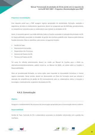 Manual “Estruturação de atividades de IDI de acordo com os requisitos da
norma NP 4457:2007 – Propostas e Recomendações para PME”
39
Propostas e recomendações
Este requisito prevê que a PME assegure registos apropriados de escolaridade, formação, avaliação e
experiência, de todos os colaboradores. Igualmente, deverá ser assegurado que são definidas, periodicamente,
as competências necessárias para os colaboradores que realizam as atividades de IDI.
Assim, é necessário garantir que estão definidas todas as funções associadas à realização de atividades de IDI.
As responsabilidades associadas às atividades de gestão das interfaces poderão estar dispersas pelas diversas
funções existentes. Deve-se identificar, pelo menos, as seguintes funções:
• Gestão de Topo;
• Representante da Gestão;
• Responsáveis dos Processos;
• Gestores de Projetos de IDI;
• Técnicos de Projetos de IDI.
Tal como foi referido anteriormente, deverá ser criado um Manual de Funções para o efeito ou,
alternativamente/adicionalmente, poderá incluir-se, no Manual do SGIDI, um ponto sobre as Funções e
Responsabilidades.
Deve ser providenciada formação, ou outras ações, para responder às necessidades formativas, e manter
registos associados. Nesse sentido, deverá ser desenvolvido um Plano de Formação anual que abranja a
aquisição de competências de gestão de IDI (nomeadamente para os colaboradores afetos à inovação e
tecnologia e, eventualmente, os gestores de projetos de IDI).
4.4.3. Comunicação
Objetivo
Assegurar o estabelecimento de processos de comunicação apropriados para a comunicação interna e externa.
Responsabilidade
Gestão de Topo, Comissão da IDI e colaboradores associados às atividades relacionadas com a gestão das
interfaces.
 