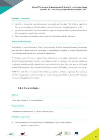 Manual “Estruturação de atividades de IDI de acordo com os requisitos da
norma NP 4457:2007 – Propostas e Recomendações para PME”
40
Atividades a implementar
• Identificar e sistematizar todos os veículos de comunicação utilizados pela PME, de forma a garantir o
fluxo de comunicação pretendido interna e externamente (incluindo a divulgação da política de IDI);
• Identificar os responsáveis pela comunicação com o exterior (para as atividades relevantes de gestão da
IDI, nomeadamente a gestão das interfaces);
• Definir níveis de confidencialidade que garantam a proteção e exploração dos resultados.
Propostas e recomendações
As atividades de gestão da inovação deverão ser comunicadas de forma abrangente às partes interessadas,
para que todos os agentes que estão interessados no desenvolvimento e alcance de um bom desempenho da
PME acompanhem as mais recentes atividades de IDI existentes.
A PME deve, assim, determinar se existem fluxos suficientes de comunicação estabelecidos e controlados
ascendentes, descendentes e transversais internos, tais como atas de reuniões, emails, website, redes sociais,
newsletters, caixas de sugestões, placards ou intranet. Adicionalmente, deve determinar quais as evidências a
produzir do funcionamento dos canais de comunicação com exterior identificados e planeados anteriormente.
A PME deve ainda definir níveis de confidencialidade que garantam a proteção e exploração dos resultados e
identificar os responsáveis pela comunicação com o exterior (para as atividades de gestão da IDI relevantes,
nomeadamente a gestão das interfaces).
4.4.4. Documentação
Objetivo
Definir a documentação do sistema de gestão.
Responsabilidade
Gestão de Topo, Representante da Gestão e Comissão de IDI.
Atividades a implementar
• Elaborar e identificar toda a documentação relevante para o SGIDI, nomeadamente:
o A política e objetivos de IDI;
 