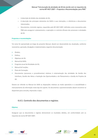 Manual “Estruturação de atividades de IDI de acordo com os requisitos da
norma NP 4457:2007 – Propostas e Recomendações para PME”
41
o A descrição do âmbito das atividades de IDI;
o A descrição dos principais elementos do SGIDI e suas interações, e referências a documentos
relacionados;
o Documentos, incluindo registos, requeridos pela NP 4457:2007, definidos como necessários pela
PME para assegurar o planeamento, a operação e o controlo eficazes dos processos e atividades
de IDI.
Propostas e recomendações
Tal como foi apresentado ao longo do presente Manual, deverá ser desenvolvida (ou atualizada, conforme
necessário), aprovada, divulgada e implementada a seguinte documentação:
• Âmbito;
• Política;
• Objetivos de IDI;
• Manual do SGIDI;
• Programa anual de Atividades de IDI;
• Manual de Funções;
• Plano de Formação;
• Documentos (processos e procedimentos) relativos à sistematização das atividades de Gestão das
Interfaces, Gestão das Ideias e Avaliação das Oportunidades e de Planeamento e Gestão de Projetos de
IDI.
Deverá ser referido no Manual do SGIDI as disposições relativas ao modo operatório e à acessibilidade e
manuseamento da informação neste tipo de suporte. Os documentos supramencionados devem encontrar-se
disponíveis para consulta, impressão e cópia.
4.4.5. Controlo dos documentos e registos
Objetivo
Assegurar que os documentos e registos demonstram os resultados obtidos, em conformidade com os
requisitos da norma NP 4457:2007.
 