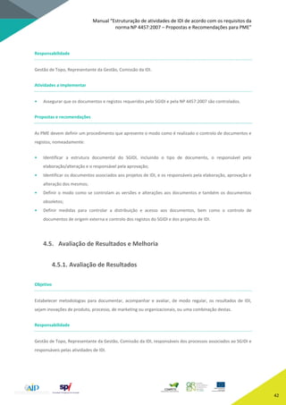 Manual “Estruturação de atividades de IDI de acordo com os requisitos da
norma NP 4457:2007 – Propostas e Recomendações para PME”
42
Responsabilidade
Gestão de Topo, Representante da Gestão, Comissão da IDI.
Atividades a implementar
• Assegurar que os documentos e registos requeridos pelo SGIDI e pela NP 4457:2007 são controlados.
Propostas e recomendações
As PME devem definir um procedimento que apresente o modo como é realizado o controlo de documentos e
registos, nomeadamente:
• Identificar a estrutura documental do SGIDI, incluindo o tipo de documento, o responsável pela
elaboração/alteração e o responsável pela aprovação;
• Identificar os documentos associados aos projetos de IDI, e os responsáveis pela elaboração, aprovação e
alteração dos mesmos;
• Definir o modo como se controlam as versões e alterações aos documentos e também os documentos
obsoletos;
• Definir medidas para controlar a distribuição e acesso aos documentos, bem como o controlo de
documentos de origem externa e controlo dos registos do SGIDI e dos projetos de IDI.
4.5. Avaliação de Resultados e Melhoria
4.5.1. Avaliação de Resultados
Objetivo
Estabelecer metodologias para documentar, acompanhar e avaliar, de modo regular, os resultados de IDI,
sejam inovações de produto, processo, de marketing ou organizacionais, ou uma combinação destas.
Responsabilidade
Gestão de Topo, Representante da Gestão, Comissão da IDI, responsáveis dos processos associados ao SGIDI e
responsáveis pelas atividades de IDI.
 