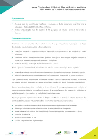 Manual “Estruturação de atividades de IDI de acordo com os requisitos da
norma NP 4457:2007 – Propostas e Recomendações para PME”
43
Desenvolvimento
• Assegurar que são identificados, recolhidos e analisados os dados apropriados para determinar a
adequação e eficácia do SGIDI e identificar melhorias;
• Realizar uma avaliação anual dos objetivos de IDI que possa ser incluída e analisada na Revisão do
Sistema.
Propostas e recomendações
Para implementar este requisito de forma eficaz, recomenda-se que esta vertente deva englobar a avaliação
das atividades associadas ao requisito 4.3, nomeadamente:
• Gestão das Interfaces – acompanhamento de indicadores, avaliação e revisão das ferramentas e fontes
associadas;
• Gestão das Ideias – através de indicadores, podendo fazer ligação à sua origem, seleção e avaliação da
utilização de ferramentas que possam promover a criatividade;
• Gestão de Projetos – elaboração do relatório de Lessons Learned.
Assim, sugere-se que seja realizada, por projeto, uma ficha de Lessons Learned que deverá englobar:
• Uma análise ao cumprimento do planeamento do projeto, nomeadamente objetivos, prazo e orçamento;
• A identificação de lições aprendidas (Lessons Learned) que possam ser aplicadas na gestão de projetos.
Estas fichas deverão ser analisadas de forma global com vista à identificação de oportunidades de melhoria
nos diversos processos, bem como para avaliar as vantagens competitivas obtidas e os benefícios alcançados.
Quando apropriado, para análise e avaliação do desenvolvimento de novos produtos, devem ser avaliados os
impactos pós-comercialização, nomeadamente através do acompanhamento das reclamações existentes, da
avaliação das partes interessadas e da avaliação do impacto nas vendas.
A avaliação global do impacto dos resultados de IDI deve ser efetuada na Revisão do Sistema. A avaliação das
atividades de IDI que esteja incluída no Relatório poderá ter a seguinte estrutura indicativa:
• Resultados das auditorias internas e das ações de seguimento (ações corretivas e seu estado);
• Informação sobre o estado das ações resultantes de anteriores revisões pela gestão;
• Alterações de circunstância ou outras informações relevantes que possam afetar a Política e o SGIDI;
• Propostas de melhoria;
• Avaliação dos resultados de IDI;
• Grau de cumprimento dos objetivos de IDI.
 
