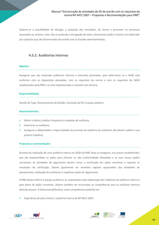 Manual “Estruturação de atividades de IDI de acordo com os requisitos da
norma NP 4457:2007 – Propostas e Recomendações para PME”
44
Salienta-se a possibilidade de divulgar a avaliação dos resultados, de forma a promover os processos
associados ao sistema. Caso não se pretenda a divulgação de todo o documento pode o mesmo ser elaborado
por capítulos que são disseminados de acordo com as funções desempenhadas.
4.5.2. Auditorias internas
Objetivo
Assegurar que são realizadas auditorias internas a intervalos planeados, para determinar se o SGIDI está
conforme com as disposições planeadas, com os requisitos da norma e com os requisitos do SGIDI
estabelecidos pela PME e se está implementado e mantido com eficácia.
Responsabilidade
Gestão de Topo, Representante da Gestão, Comissão da IDI e equipa auditora.
Desenvolvimento
• Definir critérios, âmbito, frequência e métodos de auditoria;
• Selecionar os auditores;
• Assegurar a objetividade e imparcialidade ao processo de auditoria (os auditores não devem auditar o seu
próprio trabalho).
Propostas e recomendações
Durante da realização de uma auditoria interna ao SGIDI da PME deve-se assegurar, nos prazos estabelecidos,
que são empreendidas as ações para eliminar as não conformidades detetadas e as suas causas (ações
corretivas). As atividades de seguimento devem incluir a verificação das ações corretivas e reportar os
resultados de verificação. Devem igualmente ser mantidos registos apropriados das atividades de
planeamento, realização de auditorias e respetivas ações de seguimento.
A PME deverá definir a equipa auditora e os responsáveis pela elaboração dos relatórios de auditoria interna e
pelo plano de ações corretivas. Devem também ser enunciadas as competências que os auditores internos
deverão possuir. A título exemplificativo, estas competências poderão ser:
• Experiência de pelo menos 1 auditoria interna de NP 4457:2007;
 