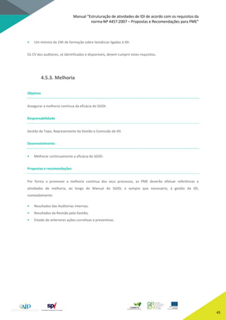 Manual “Estruturação de atividades de IDI de acordo com os requisitos da
norma NP 4457:2007 – Propostas e Recomendações para PME”
45
• Um mínimo de 24h de formação sobre temáticas ligadas à IDI.
Os CV dos auditores, se identificados e disponíveis, devem cumprir estes requisitos.
4.5.3. Melhoria
Objetivo
Assegurar a melhoria contínua da eficácia do SGIDI.
Responsabilidade
Gestão de Topo, Representante da Gestão e Comissão da IDI.
Desenvolvimento
• Melhorar continuamente a eficácia do SGIDI.
Propostas e recomendações
Por forma a promover a melhoria contínua dos seus processos, as PME deverão efetuar referências a
atividades de melhoria, ao longo do Manual do SGIDI, e sempre que necessário, à gestão da IDI,
nomeadamente:
• Resultados das Auditorias Internas;
• Resultados da Revisão pela Gestão;
• Estado de anteriores ações corretivas e preventivas.
 