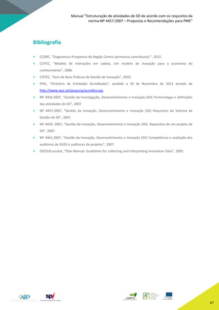 Manual “Estruturação de atividades de IDI de acordo com os requisitos da
norma NP 4457:2007 – Propostas e Recomendações para PME”
47
Bibliografia
• CCDRC, “Diagnóstico Prospetivo da Região Centro (primeiros contributos) ”, 2012.
• COTEC, “Modelo de interações em cadeia, Um modelo de inovação para a economia do
conhecimento”, 2006.
• COTEC, “Guia de Boas Práticas de Gestão de Inovação”, 2010.
• IPAC, “Diretório de Entidades Acreditadas”, acedido a 29 de Novembro de 2013 através de
http://www.ipac.pt/pesquisa/acredita.asp.
• NP 4456:2007, “Gestão da Investigação, Desenvolvimento e Inovação (IDI) Terminologia e definições
das atividades de IDI”, 2007.
• NP 4457:2007, “Gestão da Inovação, Desenvolvimento e Inovação (IDI) Requisitos do Sistema de
Gestão de IDI”, 2007.
• NP 4458: 2007, “Gestão da Inovação, Desenvolvimento e Inovação (IDI). Requisitos de um projeto de
IDI”, 2007.
• NP 4461:2007, “Gestão da Inovação, Desenvolvimento e Inovação (IDI) Competência e avaliação dos
auditores de SGIDI e auditores de projetos”, 2007.
• OECD/Eurostat, “Oslo Manual: Guidelines for collecting and Interpreting Innovation Data”, 2005.
 