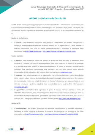 Manual “Estruturação de atividades de IDI de acordo com os requisitos da
norma NP 4457:2007 – Propostas e Recomendações para PME”
48
ANEXO 1 – Software de Gestão IDI
As PME devem avaliar as várias opções disponíveis no mercado de forma a sistematizar as suas atividades, em
função da dimensão da empresa e do âmbito pretendido para uma ferramenta deste género. Em seguida, são
apresentadas algumas sugestões de ferramentas de apoio à Gestão da IDI ou de componentes específicas da
IDI.
Gestão do Conhecimento
• O Oobian é uma ferramenta direcionada para gestão do conhecimento que permite uma pesquisa e
navegação eficazes através de conteúdos dispersos, dentro e fora da organização. O OOBIAN interpreta e
relaciona informação com base na análise contextual/semântica, recorrendo a ontologias. Mais
informações em http://www.oobian.com e http://www.youtube.com/watch?v=Dqu-fMTTycm.
Gestão das ideias
• O Teepin é uma ferramenta online que potencia a recolha de ideias de todos os elementos duma
organização. Contando com todos os seus funcionários como parte integrante da resolução de problemas
e na descoberta de novas soluções, o Teepin cimenta o espírito de equipa ao permitir o reconhecimento
individual. Esta plataforma, desenvolvida pela muchBeta, tem um custo mensal muito reduzido
(1€/utilizador até 100 utilizadores; 25€ mínimo). Mais informações em www.teepin.com;
• O IdeaScale é um website que permite às organizações criarem comunidades para realizar a gestão das
ideias e, assim, reduzir o tempo dedicado às atividades de investigação e desenvolvimento dos projetos,
diminuir os custos e criar uma relação direta com os clientes. Tudo começa com a apresentação de uma
ideia por um usuário e posterior votação (a favor ou contra) dos outros usuários. Mais informações em
www.ideascale.com;
• O Lagoon®Ideas permite fazer todo o processo de gestão de ideias e interfaces previsto na norma NP
4457:2007. Adicionalmente, esta plataforma permite desenvolver a capacidade de colaboração entre os
colaboradores da empresa e parceiros, gerindo todo o processo, desde a receção de ideias, a sua análise e
avaliação, até à entrega para implementação. Mais informações em http://www.xlm.pt/produtos.php.
Gestão da IDI
• O InnovationCast é um software desenhado para aumentar o envolvimento na inovação, suportando e
facilitando a gestão completa do processo de inovação da organização, do princípio ao fim. Mais
informações em http://innovationcast.eu/pt e http://www.youtube.com/watch?v=ebSkDtn6mSM;
 