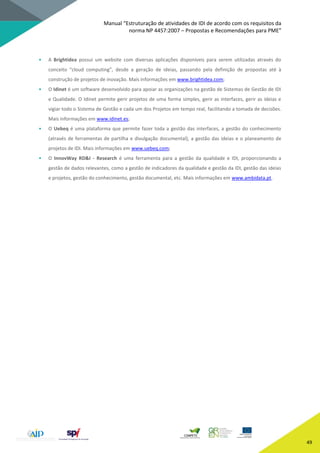 Manual “Estruturação de atividades de IDI de acordo com os requisitos da
norma NP 4457:2007 – Propostas e Recomendações para PME”
49
• A Brightidea possui um website com diversas aplicações disponíveis para serem utilizadas através do
conceito “cloud computing”, desde a geração de ideias, passando pela definição de propostas até à
construção de projetos de inovação. Mais informações em www.brightidea.com;
• O Idinet é um software desenvolvido para apoiar as organizações na gestão de Sistemas de Gestão de IDI
e Qualidade. O Idinet permite gerir projetos de uma forma simples, gerir as interfaces, gerir as ideias e
vigiar todo o Sistema de Gestão e cada um dos Projetos em tempo real, facilitando a tomada de decisões.
Mais informações em www.idinet.es;
• O Uebeq é uma plataforma que permite fazer toda a gestão das interfaces, a gestão do conhecimento
(através de ferramentas de partilha e divulgação documental), a gestão das ideias e o planeamento de
projetos de IDI. Mais informações em www.uebeq.com;
• O InnovWay RD&I - Research é uma ferramenta para a gestão da qualidade e IDI, proporcionando a
gestão de dados relevantes, como a gestão de indicadores da qualidade e gestão da IDI, gestão das ideias
e projetos, gestão do conhecimento, gestão documental, etc. Mais informações em www.ambidata.pt.
 