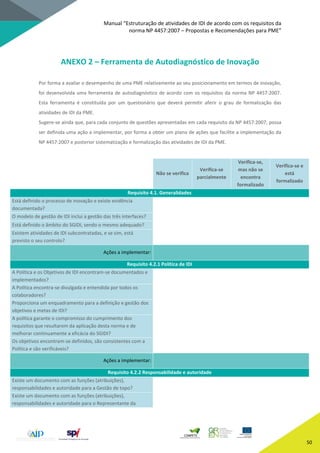 Manual “Estruturação de atividades de IDI de acordo com os requisitos da
norma NP 4457:2007 – Propostas e Recomendações para PME”
50
ANEXO 2 – Ferramenta de Autodiagnóstico de Inovação
Por forma a avaliar o desempenho de uma PME relativamente ao seu posicionamento em termos de inovação,
foi desenvolvida uma ferramenta de autodiagnóstico de acordo com os requisitos da norma NP 4457:2007.
Esta ferramenta é constituída por um questionário que deverá permitir aferir o grau de formalização das
atividades de IDI da PME.
Sugere-se ainda que, para cada conjunto de questões apresentadas em cada requisito da NP 4457:2007, possa
ser definida uma ação a implementar, por forma a obter um plano de ações que facilite a implementação da
NP 4457:2007 e posterior sistematização e formalização das atividades de IDI da PME.
Não se verifica
Verifica-se
parcialmente
Verifica-se,
mas não se
encontra
formalizado
Verifica-se e
está
formalizado
Requisito 4.1. Generalidades
Está definido o processo de inovação e existe evidência
documentada?
O modelo de gestão de IDI inclui a gestão das três interfaces?
Está definido o âmbito do SGIDI, sendo o mesmo adequado?
Existem atividades de IDI subcontratadas, e se sim, está
previsto o seu controlo?
Ações a implementar:
Requisito 4.2.1 Política de IDI
A Política e os Objetivos de IDI encontram-se documentados e
implementados?
A Política encontra-se divulgada e entendida por todos os
colaboradores?
Proporciona um enquadramento para a definição e gestão dos
objetivos e metas de IDI?
A política garante o compromisso do cumprimento dos
requisitos que resultarem da aplicação desta norma e de
melhorar continuamente a eficácia do SGIDI?
Os objetivos encontram-se definidos, são consistentes com a
Política e são verificáveis?
Ações a implementar:
Requisito 4.2.2 Responsabilidade e autoridade
Existe um documento com as funções (atribuições),
responsabilidades e autoridade para a Gestão de topo?
Existe um documento com as funções (atribuições),
responsabilidades e autoridade para o Representante da
 