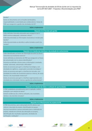 Manual “Estruturação de atividades de IDI de acordo com os requisitos da
norma NP 4457:2007 – Propostas e Recomendações para PME”
51
Gestão?
Existe um documento com as funções (atribuições),
responsabilidades e autoridade para colaboradores / áreas da
PME que assegurem a gestão das atividades de IDI?
Ações a implementar:
Requisito 4.2.3 Revisão pela gestão
Estão definidos intervalos planeados para assegurar que o
SGIDI continua adequado, suficiente e eficaz?
Estão documentadas as informações necessárias à revisão pela
Gestão?
Estão documentadas as decisões e ações tomadas a partir da
revisão?
Ações a implementar:
Requisito 4.3.1 Gestão das interfaces e da produção do conhecimento
Estão identificados as fontes de informação de entre os atores
relevantes da envolvente externa?
Foram definidos os elementos da PME que asseguram os fluxos
de comunicação com os atores identificados?
Encontra-se definida a forma como a informação é analisada,
tratada, valorizada, selecionada e difundida?
Existe um processo para gerir a interface tecnológica, com
atividades de vigilância, cooperação e previsão tecnológica?
Existe um processo para gerir a interface de mercado, com
atividades de análise de envolvente externa e interna, de novos
clientes e de propriedade intelectual?
Existe um processo para gerir a interface organizacional, com
atividades de criatividade interna e gestão de conhecimento?
Ações a implementar:
Requisito 4.3.2 Gestão das ideias e avaliação de oportunidades
A PME estabeleceu procedimentos para a captação, análise,
avaliação e pré-seleção de ideias?
Existem evidências dos critérios utilizados, dos resultados
obtidos e das decisões tomadas?
Ações a implementar:
Requisito 4.3.3 Planeamento de projetos de IDI
A PME documentou, para cada projeto de IDI, planos, que
referem: descrição do projeto; identificação da equipa;
recursos necessários e prazos estimados para a realização do
projeto; método de controlo das alterações ao projeto;
identificação dos resultados esperados; atividades de
verificação e validação?
 