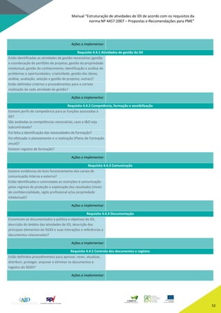 Manual “Estruturação de atividades de IDI de acordo com os requisitos da
norma NP 4457:2007 – Propostas e Recomendações para PME”
52
Ações a implementar:
Requisito 4.4.1 Atividades de gestão da IDI
Estão identificadas as atividades de gestão necessárias (gestão
e coordenação de portfólio de projetos; gestão da propriedade
intelectual; gestão do conhecimento; identificação e análise de
problemas e oportunidades; criatividade; gestão das ideias;
análise, avaliação, seleção e gestão de projetos; outras)?
Estão definidos critérios e procedimentos para a correta
realização de cada atividade de gestão?
Ações a implementar:
Requisito 4.4.2 Competência, formação e sensibilização
Existem perfis de competência para as funções associadas à
IDI?
São avaliadas as competências necessárias, caso a I&D seja
subcontratada?
Foi feita a identificação das necessidades de formação?
Foi efetuado o planeamento e a realização (Plano de Formação
anual)?
Existem registos de formação?
Ações a implementar:
Requisito 4.4.3 Comunicação
Existem evidências do bom funcionamento dos canais de
comunicação interna e externa?
Estão identificadas e controladas as restrições à comunicação
pelos regimes de proteção e exploração dos resultados (níveis
de confidencialidade, sigilo profissional e/ou propriedade
intelectual)?
Ações a implementar:
Requisito 4.4.4 Documentação
Encontram-se documentados a política e objetivos de IDI,
descrição do âmbito das atividades de IDI, descrição dos
principais elementos do SGIDI e suas interações e referências a
documentos relacionados?
Ações a implementar:
Requisito 4.4.5 Controlo dos documentos e registos
Estão definidos procedimentos para aprovar, rever, atualizar,
distribuir, proteger, arquivar e eliminar os documentos e
registos do SGIDI?
Ações a implementar:
 