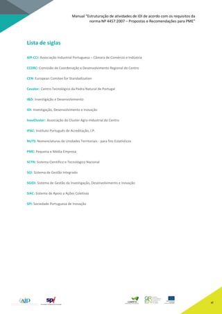 Manual “Estruturação de atividades de IDI de acordo com os requisitos da
norma NP 4457:2007 – Propostas e Recomendações para PME”
vi
Lista de siglas
AIP-CCI: Associação Industrial Portuguesa – Câmara de Comércio e Indústria
CCDRC: Comissão de Coordenação e Desenvolvimento Regional do Centro
CEN: European Comitee for Standadization
Cevalor: Centro Tecnológico da Pedra Natural de Portugal
I&D: Investigação e Desenvolvimento
IDI: Investigação, Desenvolvimento e Inovação
InovCluster: Associação do Cluster Agro-Industrial do Centro
IPAC: Instituto Português de Acreditação, I.P.
NUTS: Nomenclaturas de Unidades Territoriais - para fins Estatísticos
PME: Pequena e Média Empresa
SCTN: Sistema Científico e Tecnológico Nacional
SGI: Sistema de Gestão Integrado
SGIDI: Sistema de Gestão da Investigação, Desenvolvimento e Inovação
SIAC: Sistema de Apoio a Ações Coletivas
SPI: Sociedade Portuguesa de Inovação
 