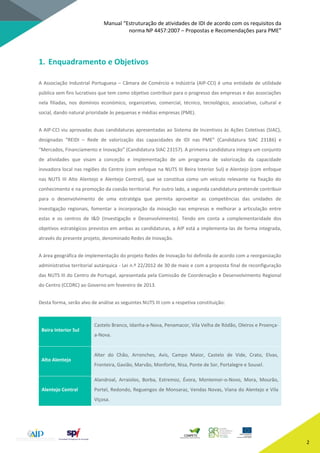 Manual “Estruturação de atividades de IDI de acordo com os requisitos da
norma NP 4457:2007 – Propostas e Recomendações para PME”
2
1. Enquadramento e Objetivos
A Associação Industrial Portuguesa – Câmara de Comércio e Indústria (AIP-CCI) é uma entidade de utilidade
pública sem fins lucrativos que tem como objetivo contribuir para o progresso das empresas e das associações
nela filiadas, nos domínios económico, organizativo, comercial, técnico, tecnológico, associativo, cultural e
social, dando natural prioridade às pequenas e médias empresas (PME).
A AIP-CCI viu aprovadas duas candidaturas apresentadas ao Sistema de Incentivos às Ações Coletivas (SIAC),
designadas “REIDI – Rede de valorização das capacidades de IDI nas PME” (Candidatura SIAC 23186) e
“Mercados, Financiamento e Inovação” (Candidatura SIAC 23157). A primeira candidatura integra um conjunto
de atividades que visam a conceção e implementação de um programa de valorização da capacidade
inovadora local nas regiões do Centro (com enfoque na NUTS III Beira Interior Sul) e Alentejo (com enfoque
nas NUTS III Alto Alentejo e Alentejo Central), que se constitua como um veículo relevante na fixação do
conhecimento e na promoção da coesão territorial. Por outro lado, a segunda candidatura pretende contribuir
para o desenvolvimento de uma estratégia que permita aproveitar as competências das unidades de
investigação regionais, fomentar a incorporação da inovação nas empresas e melhorar a articulação entre
estas e os centros de I&D (Investigação e Desenvolvimento). Tendo em conta a complementaridade dos
objetivos estratégicos previstos em ambas as candidaturas, a AIP está a implementa-las de forma integrada,
através do presente projeto, denominado Redes de Inovação.
A área geográfica de implementação do projeto Redes de Inovação foi definida de acordo com a reorganização
administrativa territorial autárquica - Lei n.º 22/2012 de 30 de maio e com a proposta final de reconfiguração
das NUTS III do Centro de Portugal, apresentada pela Comissão de Coordenação e Desenvolvimento Regional
do Centro (CCDRC) ao Governo em fevereiro de 2013.
Desta forma, serão alvo de análise as seguintes NUTS III com a respetiva constituição:
Beira Interior Sul
Castelo Branco, Idanha-a-Nova, Penamacor, Vila Velha de Ródão, Oleiros e Proença-
a-Nova.
Alto Alentejo
Alter do Chão, Arronches, Avis, Campo Maior, Castelo de Vide, Crato, Elvas,
Fronteira, Gavião, Marvão, Monforte, Nisa, Ponte de Sor, Portalegre e Sousel.
Alentejo Central
Alandroal, Arraiolos, Borba, Estremoz, Évora, Montemor-o-Novo, Mora, Mourão,
Portel, Redondo, Reguengos de Monsaraz, Vendas Novas, Viana do Alentejo e Vila
Viçosa.
 