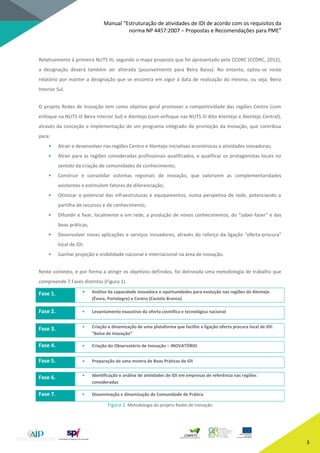 Manual “Estruturação de atividades de IDI de acordo com os requisitos da
norma NP 4457:2007 – Propostas e Recomendações para PME”
3
Relativamente à primeira NUTS III, segundo o mapa proposto que foi apresentado pela CCDRC (CCDRC, 2012),
a designação deverá também ser alterada (possivelmente para Beira Baixa). No entanto, optou-se neste
relatório por manter a designação que se encontra em vigor à data de realização do mesmo, ou seja, Beira
Interior Sul.
O projeto Redes de Inovação tem como objetivo geral promover a competitividade das regiões Centro (com
enfoque na NUTS III Beira Interior Sul) e Alentejo (com enfoque nas NUTS III Alto Alentejo e Alentejo Central),
através da conceção e implementação de um programa integrado de promoção da inovação, que contribua
para:
• Atrair e desenvolver nas regiões Centro e Alentejo iniciativas económicas e atividades inovadoras;
• Atrair para as regiões consideradas profissionais qualificados, e qualificar os protagonistas locais no
sentido da criação de comunidades de conhecimento;
• Construir e consolidar sistemas regionais de inovação, que valorizem as complementaridades
existentes e estimulem fatores de diferenciação;
• Otimizar o potencial das infraestruturas e equipamentos, numa perspetiva de rede, potenciando a
partilha de recursos e de conhecimento;
• Difundir e fixar, localmente e em rede, a produção de novos conhecimentos, do “saber-fazer” e das
boas práticas;
• Desenvolver novas aplicações e serviços inovadores, através do reforço da ligação “oferta-procura”
local de IDI;
• Ganhar projeção e visibilidade nacional e internacional na área de inovação.
Neste contexto, e por forma a atingir os objetivos definidos, foi delineada uma metodologia de trabalho que
compreende 7 Fases distintas (Figura 1).
Fase 1. • Análise da capacidade inovadora e oportunidades para evolução nas regiões do Alentejo
(Évora, Portalegre) e Centro (Castelo Branco)
Fase 2. • Levantamento exaustivo da oferta científica e tecnológica nacional
Fase 3. • Criação e dinamização de uma plataforma que facilite a ligação oferta procura local de IDI:
“Bolsa de Inovação”
Fase 4. • Criação do Observatório de Inovação – INOVATÓRIO
Fase 5. • Preparação de uma mostra de Boas Práticas de IDI
Fase 6. • Identificação e análise de atividades de IDI em empresas de referência nas regiões
consideradas
Fase 7. • Disseminação e dinamização de Comunidade de Prática
Figura 1. Metodologia do projeto Redes de Inovação
 