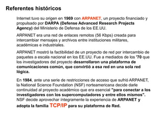 Referentes históricos
    Internet tuvo su origen en 1969 con ARPANET, un proyecto financiado y
    propulsado por DARPA (Defense Advanced Research Projects
    Agency) del Ministerio de Defensa de los EE.UU.
    ARPANET era una red de enlaces remotos (56 Kbps) creada para
    intercambiar mensajes y archivos entre instituciones militares,
    académicas e industriales.
    ARPANET mostró la factibilidad de un proyecto de red por intercambio de
    paquetes a escala nacional en los EE.UU. Fue a mediados de los '70 que
    los investigadores del proyecto desarrollaron una plataforma de
    comunicaciones común, que convirtió a esa red en una sola red
    lógica.

    En 1984, ante una serie de restricciones de acceso que sufrió ARPANET,
    la National Science Foundation (NSF) norteamericana decide darle
    continuidad al proyecto académico que era esencial "para conectar a los
    investigadores con los supercomputadores y entre ellos mismos".
    NSF decide aprovechar íntegramente la experiencia de ARPANET y
    adopta la familia TCP/IP para su plataforma de Red.
 