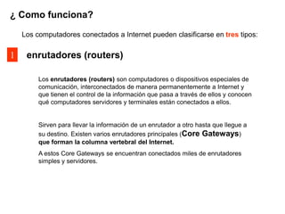 ¿ Como funciona?

    Los computadores conectados a Internet pueden clasificarse en tres tipos:

1    enrutadores (routers)

         Los enrutadores (routers) son computadores o dispositivos especiales de
         comunicación, interconectados de manera permanentemente a Internet y
         que tienen el control de la información que pasa a través de ellos y conocen
         qué computadores servidores y terminales están conectados a ellos.


         Sirven para llevar la información de un enrutador a otro hasta que llegue a
         su destino. Existen varios enrutadores principales (Core Gateways)
         que forman la columna vertebral del Internet.
         A estos Core Gateways se encuentran conectados miles de enrutadores
         simples y servidores.
 