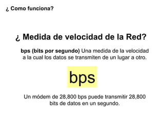 ¿ Como funciona?




   ¿ Medida de velocidad de la Red?
    bps (bits por segundo) Una medida de la velocidad
     a la cual los datos se transmiten de un lugar a otro.



                        bps
      Un módem de 28,800 bps puede transmitir 28,800
              bits de datos en un segundo.
 
