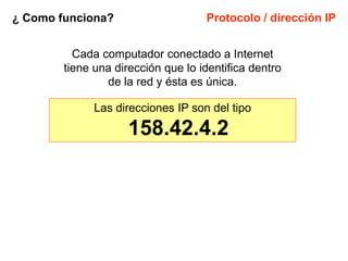 ¿ Como funciona?                    Protocolo / dirección IP


          Cada computador conectado a Internet
        tiene una dirección que lo identifica dentro
                de la red y ésta es única.

              Las direcciones IP son del tipo

                     158.42.4.2
 
