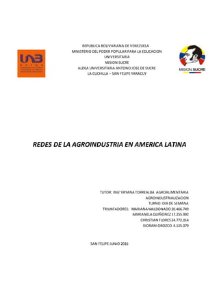 REPUBLICA BOLIVARIANA DE VENEZUELA
MINISTERIO DEL PODER POPULAR PARA LA EDUCACION
UNIVERSITARIA
MISION SUCRE
ALDEA UNIVERSITARIA ANTONO JOSE DE SUCRE
LA CUCHILLA – SAN FELIPE YARACUY
REDES DE LA AGROINDUSTRIA EN AMERICA LATINA
TUTOR: ING°ERYANA TORREALBA AGROALIMENTARIA
AGROINDUSTRIALIZACION
TURNO: DIA DE SEMANA
TRIUNFADORES: MARIANA MALDONADO20.466.749
MARIANELA QUIÑONEZ17.255.992
CHRISTIAN FLORES24.772.014
XIORANIOROZCO 4.125.079
SAN FELIPE JUNIO 2016
 