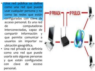 • Una red pública se define
como una red que puede
usar cualquier persona y no
como las redes que están
configuradas con clave de
acceso personal. Es una red
de
computadoras
interconectadas, capaz de
compartir información y
que permite comunicar a
usuarios sin importar su
ubicación geográfica.
• Una red privada se definiría
como una red que puede
usarla solo algunas personas
y que están configuradas
con clave de acceso
personal.

 