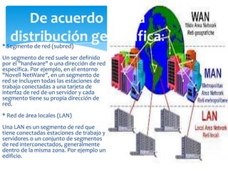 De acuerdo con la
distribución geográfica:

* Segmento de red (subred)

Un segmento de red suele ser definido
por el "hardware" o una dirección de red
específica. Por ejemplo, en el entorno
"Novell NetWare", en un segmento de
red se incluyen todas las estaciones de
trabajo conectadas a una tarjeta de
interfaz de red de un servidor y cada
segmento tiene su propia dirección de
red.
* Red de área locales (LAN)
Una LAN es un segmento de red que
tiene conectadas estaciones de trabajo y
servidores o un conjunto de segmentos
de red interconectados, generalmente
dentro de la misma zona. Por ejemplo un
edificio.

 