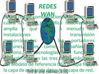 REDES
WAN
Es una red de comunicaciones de datos que
cubre un área geográfica relativamente
amplia y que utiliza a menudo las
instalaciones
de
transmisión
proporcionadas por los portadores
comunes, tales como compañías del
teléfono. Las tecnologías WAN funcionan
generalmente en las tres capas más bajas
del Modelo de referencia OSI: la capa física,
la capa de enlace de datos, y la capa de red.

 