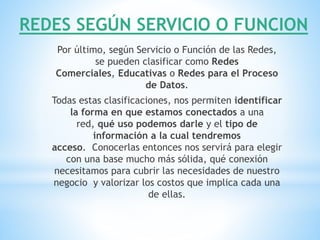 REDES SEGÚN SERVICIO O FUNCION
Por último, según Servicio o Función de las Redes,
se pueden clasificar como Redes
Comerciales, Educativas o Redes para el Proceso
de Datos.
Todas estas clasificaciones, nos permiten identificar
la forma en que estamos conectados a una
red, qué uso podemos darle y el tipo de
información a la cual tendremos
acceso. Conocerlas entonces nos servirá para elegir
con una base mucho más sólida, qué conexión
necesitamos para cubrir las necesidades de nuestro
negocio y valorizar los costos que implica cada una
de ellas.
 