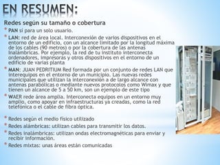 Redes según su tamaño o cobertura
* PAN sí para un solo usuario.
* LAN: red de área local. Interconexión de varios dispositivos en el
entorno de un edificio, con un alcance limitado por la longitud máxima
de los cables (90 metros) o por la cobertura de las antenas
Inalámbricas. Por ejemplo, la red de tu instituto interconecta
ordenadores, impresoras y otros dispositivos en el entorno de un
edificio de varias planta
* MAN: JUAN PEDRITIUM Red formada por un conjunto de redes LAN que
interequipos en el entorno de un municipio. Las nuevas redes
municipales que utilizan la interconexión a de largo alcance con
antenas parabólicas o mediante nuevos protocolos como Wimax y que
tienen un alcance de 5 a 50 km, son un ejemplo de este tipo
* WAER rede área amplia. Interconecta equipos en un entorno muy
amplio, como apoyar en infraestructuras ya creadas, como la red
telefónica o el cable de fibra óptica.
* Redes según el medio físico utilizado
* Redes alámbricas: utilizan cables para transmitir los datos.
* Redes inalámbricas: utilizan ondas electromagnéticas para enviar y
recibir información.
* Redes mixtas: unas áreas están comunicadas
 