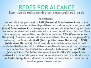REDES POR ALCANCE
Una red de área personal o PAN (Personal Área Network) es usada
para la comunicación entre dispositivos cerca de una persona; unaLAN
(Local Área Network), corresponde a una red de área local que cubre
una zona pequeña con varios usuarios, como un edificio u oficina. Para
un campus o base militar, se utiliza el término CAN (Campus Área
Network). Cuando una red de alta velocidad cubre un área geográfica
extensa, hablamos de MAN (Metropolitan Área Network) o WAN
(Wide Área Network). En el caso de una red de área local o LAN,
donde la distribución de los datos se realiza de forma virtual y no por
la simple direccionalidad del cableado, hablamos de una VLAN
(Virtual LAN). También cabe mencionar las SAN (Storage Área
Network), concebida para conectar servidores y matrices de discos y
las Redes Irregulares, donde los cables se conectan a través de un
módem para formar una red.
 