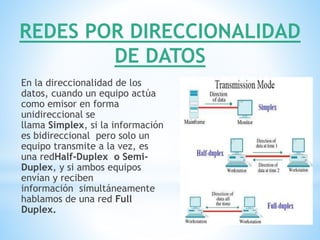 REDES POR DIRECCIONALIDAD
DE DATOS
En la direccionalidad de los
datos, cuando un equipo actúa
como emisor en forma
unidireccional se
llama Simplex, si la información
es bidireccional pero solo un
equipo transmite a la vez, es
una redHalf-Duplex o Semi-
Duplex, y si ambos equipos
envían y reciben
información simultáneamente
hablamos de una red Full
Duplex.
 