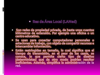 Res de Área Local (LANed)Son redes de propiedad privada, de hasta unos cuantos kilómetros de extensión. Por ejemplo una oficina o un centro educativo.Se usan para conectar computadoras personales o estaciones de trabajo, con objeto de compartir recursos e intercambiar información.Están restringidas en tamaño, lo cual significa que el tiempo de transmisión, en el peor de los casos, se conoce, lo que permite cierto tipo de diseños (deterministas) que de otro modo podrían resultar ineficientes. Además, simplifica la administración de la red.
