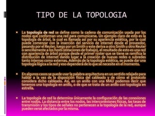 TIPO DE LA TOPOLOGIA La topología de red se define como la cadena de comunicación usada por los nodos que conforman una red para comunicarse. Un ejemplo claro de esto es la topología de árbol, la cual es llamada así por su apariencia estética, por la cual puede comenzar con la inserción del servicio de internet desde el proveedor, pasando por el Reuter, luego por un Smith y este deriva a otro Smith u otro Reuter o sencillamente a los hosts (estaciones de trabajo), el resultado de esto es una red con apariencia de árbol porque desde el primer roster que se tiene se ramifica la distribución de internet dando lugar a la creación de nuevas redes o subredes tanto internas como externas. Además de la topología estética, se puede dar una topología lógica a la red y eso dependerá de lo que se necesite en el momento.En algunos casos se puede usar la palabra arquitectura en un sentido relajado para hablar a la vez de la disposición física del cableado y de cómo el protocolo considera dicho cableado. Así, en un anillo con una MAU podemos decir que tenemos una topología en anillo, o de que se trata de un anillo con topología en estrella.La topología de red la determina únicamente la configuración de las conexiones entre nodos. La distancia entre los nodos, las interconexiones físicas, las tasas de transmisión y los tipos de señales no pertenecen a la topología de la red, aunque pueden verse afectados por la misma.