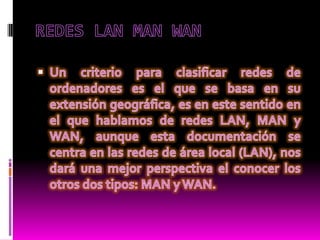 REDES LAN MAN WAN  Un criterio para clasificar redes de ordenadores es el que se basa en su extensión geográfica, es en este sentido en el que hablamos de redes LAN, MAN y WAN, aunque esta documentación se centra en las redes de área local (LAN), nos dará una mejor perspectiva el conocer los otros dos tipos: MAN y WAN.