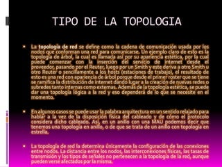 TIPO DE LA TOPOLOGIA La topología de red se define como la cadena de comunicación usada por los nodos que conforman una red para comunicarse. Un ejemplo claro de esto es la topología de árbol, la cual es llamada así por su apariencia estética, por la cual puede comenzar con la inserción del servicio de internet desde el proveedor, pasando por el Reuter, luego por un Smith y este deriva a otro Smith u otro Reuter o sencillamente a los hosts (estaciones de trabajo), el resultado de esto es una red con apariencia de árbol porque desde el primer roster que se tiene se ramifica la distribución de internet dando lugar a la creación de nuevas redes o subredes tanto internas como externas. Además de la topología estética, se puede dar una topología lógica a la red y eso dependerá de lo que se necesite en el momento.En algunos casos se puede usar la palabra arquitectura en un sentido relajado para hablar a la vez de la disposición física del cableado y de cómo el protocolo considera dicho cableado. Así, en un anillo con una MAU podemos decir que tenemos una topología en anillo, o de que se trata de un anillo con topología en estrella.La topología de red la determina únicamente la configuración de las conexiones entre nodos. La distancia entre los nodos, las interconexiones físicas, las tasas de transmisión y los tipos de señales no pertenecen a la topología de la red, aunque pueden verse afectados por la misma.