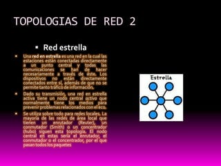 TOPOLOGIAS DE RED 2Red estrellaUna red en estrella es una red en la cual las estaciones están conectadas directamente a un punto central y todas las comunicaciones se han de hacer necesariamente a través de éste. Los dispositivos no están directamente conectados entre sí, además de que no se permite tanto tráfico de información.Dado su transmisión, una red en estrella activa tiene un nodo central activo que normalmente tiene los medios para prevenir problemas relacionados con el eco.Se utiliza sobre todo para redes locales. La mayoría de las redes de área local que tienen un enrutador (Reuter), un conmutador (Smith) o un concentrador (hubo) siguen esta topología. El nodo central en estas sería el enrutador, el conmutador o el concentrador, por el que pasan todos los paquetes