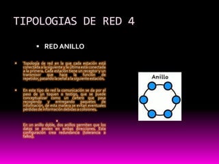 TIPOLOGIAS DE RED 4RED ANILLOTopología de red en la que cada estación está conectada a la siguiente y la última está conectada a la primera. Cada estación tiene un receptor y un transmisor que hace la función de repetidor, pasando la señal a la siguiente estación.En este tipo de red la comunicación se da por el paso de un toquen o testigo, que se puede conceptualizar como un cartero que pasa recogiendo y entregando paquetes de información, de esta manera se evitan eventuales pérdidas de información debidas a colisiones.En un anillo doble, dos anillos permiten que los datos se envíen en ambas direcciones. Esta configuración crea redundancia (tolerancia a fallos).