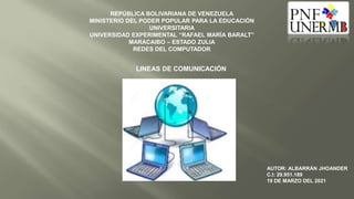 REPÚBLICA BOLIVARIANA DE VENEZUELA
MINISTERIO DEL PODER POPULAR PARA LA EDUCACIÓN
UNIVERSITARIA
UNIVERSIDAD EXPERIMENTAL “RAFAEL MARÍA BARALT”
MARACAIBO – ESTADO ZULIA
REDES DEL COMPUTADOR
LINEAS DE COMUNICACIÓN
AUTOR: ALBARRÁN JHOANDER
C.I: 29.951.189
19 DE MARZO DEL 2021
 