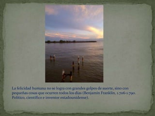 La felicidad humana no se logra con grandes golpes de suerte, sino con
pequeñas cosas que ocurren todos los días (Benjamín Franklin, 1.706-1.790.
Político, científico e inventor estadounidense).
 