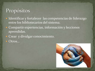  Identificar y fortalecer las competencias de liderazgo
  entre los bibliotecarios del sistema.
 Compartir experiencias, información y lecciones
  aprendidas.
 Crear y divulgar conocimiento.
 Otros…
 