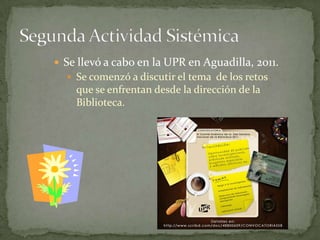  Se llevó a cabo en la UPR en Aguadilla, 2011.
   Se comenzó a discutir el tema de los retos
    que se enfrentan desde la dirección de la
    Biblioteca.
 