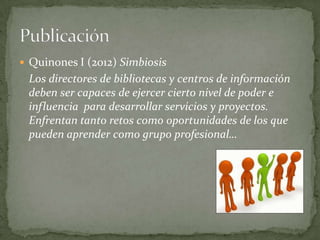  Quinones I (2012) Simbiosis
 Los directores de bibliotecas y centros de información
 deben ser capaces de ejercer cierto nivel de poder e
 influencia para desarrollar servicios y proyectos.
 Enfrentan tanto retos como oportunidades de los que
 pueden aprender como grupo profesional…
 