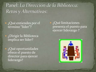 ¿Qué entiendes por el     ¿Qué limitaciones
  término “líder”?          presenta el puesto para
                            ejercer liderazgo ?
 ¿Dirigir la Biblioteca
  implica ser líder?

 ¿Qué oportunidades
  ofrece el puesto de
  director para ejercer
  liderazgo?
 