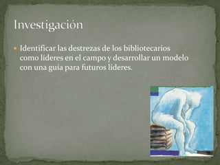  Identificar las destrezas de los bibliotecarios
  como líderes en el campo y desarrollar un modelo
  con una guía para futuros líderes.
 