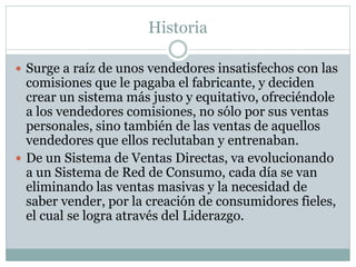 Historia 
 Surge a raíz de unos vendedores insatisfechos con las 
comisiones que le pagaba el fabricante, y deciden 
crear un sistema más justo y equitativo, ofreciéndole 
a los vendedores comisiones, no sólo por sus ventas 
personales, sino también de las ventas de aquellos 
vendedores que ellos reclutaban y entrenaban. 
 De un Sistema de Ventas Directas, va evolucionando 
a un Sistema de Red de Consumo, cada día se van 
eliminando las ventas masivas y la necesidad de 
saber vender, por la creación de consumidores fieles, 
el cual se logra através del Liderazgo. 
 