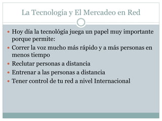 La Tecnología y El Mercadeo en Red 
 Hoy día la tecnológía juega un papel muy importante 
porque permite: 
 Correr la voz mucho más rápido y a más personas en 
menos tiempo 
 Reclutar personas a distancia 
 Entrenar a las personas a distancia 
 Tener control de tu red a nivel Internacional 
 