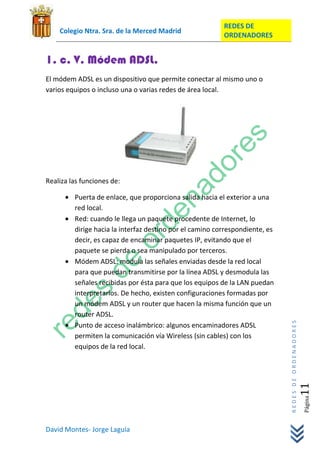 REDES DE
    Colegio Ntra. Sra. de la Merced Madrid
                                                          ORDENADORES


1. c. V. Módem ADSL.
El módem ADSL es un dispositivo que permite conectar al mismo uno o
varios equipos o incluso una o varias redes de área local.




Realiza las funciones de:

         Puerta de enlace, que proporciona salida hacia el exterior a una
         red local.
         Red: cuando le llega un paquete procedente de Internet, lo
         dirige hacia la interfaz destino por el camino correspondiente, es
         decir, es capaz de encaminar paquetes IP, evitando que el
         paquete se pierda o sea manipulado por terceros.
         Módem ADSL: modula las señales enviadas desde la red local
         para que puedan transmitirse por la línea ADSL y desmodula las
         señales recibidas por ésta para que los equipos de la LAN puedan
         interpretarlos. De hecho, existen configuraciones formadas por
         un módem ADSL y un router que hacen la misma función que un
         router ADSL.
                                                                              REDES DE ORDENADORES




         Punto de acceso inalámbrico: algunos encaminadores ADSL
         permiten la comunicación vía Wireless (sin cables) con los
         equipos de la red local.
                                                                                                 11  Página




David Montes- Jorge Laguía
 