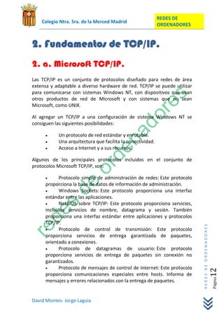 REDES DE
    Colegio Ntra. Sra. de la Merced Madrid
                                                            ORDENADORES


2. Fundamentos de TCP/IP.
2. a. Microsoft TCP/IP.
Las TCP/IP es un conjunto de protocolos diseñado para redes de área
extensa y adaptable a diverso hardware de red. TCP/IP se puede utilizar
para comunicarse con sistemas Windows NT, con dispositivos que usan
otros productos de red de Microsoft y con sistemas que no sean
Microsoft, como UNIX.

Al agregar un TCP/IP a una configuración de sistema Windows NT se
consiguen las siguientes posibilidades:

           Un protocolo de red estándar y enrutable.
           Una arquitectura que facilita la conectividad.
           Acceso a Internet y a sus recursos.

Algunos de los principales protocolos incluidos en el conjunto de
protocolos Microsoft TCP/IP, son:

             Protocolo simple de administración de redes: Este protocolo
      proporciona la base de datos de información de administración.
             Windows Sockets: Este protocolo proporciona una interfaz
      estándar entre las aplicaciones.
             NetBIOS sobre TCP/IP: Este protocolo proporciona servicios,
      incluidos servicios de nombre, datagrama y sesión. También
      proporciona una interfaz estándar entre aplicaciones y protocolos
      TCP/IP.
                                                                            REDES DE ORDENADORES




             Protocolo de control de transmisión: Este protocolo
      proporciona servicios de entrega garantizada de paquetes,
      orientado a conexiones.
             Protocolo de datagramas de usuario: Este protocolo
      proporciona servicios de entrega de paquetes sin conexión no
      garantizados.
             Protocolo de mensajes de control de Internet: Este protocolo
                                                                                               12




      proporciona comunicaciones especiales entre hosts. Informa de
                                                                                                   Página




      mensajes y errores relacionados con la entrega de paquetes.


David Montes- Jorge Laguía
 