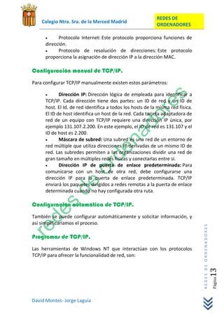 REDES DE
    Colegio Ntra. Sra. de la Merced Madrid
                                                           ORDENADORES

           Protocolo Internet: Este protocolo proporciona funciones de
     dirección.
           Protocolo de resolución de direcciones: Este protocolo
     proporciona la asignación de dirección IP a la dirección MAC.

Configuración manual de TCP/IP.
Para configurar TCP/IP manualmente existen estos parámetros:

            Dirección IP: Dirección lógica de empleada para identificar a
     TCP/IP. Cada dirección tiene dos partes: un ID de red y un ID de
     host. El Id. de red identifica a todos los hosts de la misma red física.
     El ID de host identifica un host de la red. Cada tarjeta adaptadora de
     red de un equipo con TCP/IP requiere una dirección IP única, por
     ejemplo 131.107.2.200. En este ejemplo, el ID de red es 131.107 y el
     ID de host es 2.200.
            Máscara de subred: Una subred es una red de un entorno de
     red múltiple que utiliza direcciones IP derivadas de un mismo ID de
     red. Las subredes permiten a las organizaciones dividir una red de
     gran tamaño en múltiples redes físicas y conectarlas entre sí.
            Dirección IP de puerta de enlace predeterminada: Para
     comunicarse con un host de otra red, debe configurarse una
     dirección IP para la puerta de enlace predeterminada. TCP/IP
     enviará los paquetes dirigidos a redes remotas a la puerta de enlace
     determinada cuando no hay configurada otra ruta.

Configuración automática de TCP/IP.
También se puede configurar automáticamente y solicitar información, y
así simplificaríamos el proceso.
                                                                                REDES DE ORDENADORES




Programas de TCP/IP.
Las herramientas de Windows NT que interactúan con los protocolos
TCP/IP para ofrecer la funcionalidad de red, son:
                                                                                                   13  Página




David Montes- Jorge Laguía
 