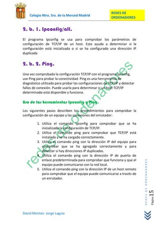 REDES DE
    Colegio Ntra. Sra. de la Merced Madrid
                                                          ORDENADORES


2. b. 1. Ipconfig/all.
El programa Ipconfig se usa para comprobar los parámetros de
configuración de TCP/IP de un host. Esto ayuda a determinar si la
configuración está inicializada o si se ha configurado una dirección IP
duplicada


2. b. 2. Ping.
Una vez comprobada la configuración TCP/IP con el programa Ipconfig,
use Ping para probar la conectividad. Ping es una herramienta de
diagnóstico utilizada para probar las configuraciones de TCP/IP y detectar
fallos de conexión. Puede usarla para determinar si un host TCP/IP
determinado está disponible y funciona.

Uso de las herramientas Ipconfig y Ping.
Los siguientes pasos describen los procedimientos para comprobar la
configuración de un equipo y las conexiones del enrutador:

         1. Utiliza el comando Ipconfig para comprobar que se ha
            inicializado la configuración de TCP/IP.
         2. Utiliza el comando ping para comprobar que TCP/IP está
            instalado y se ha cargado correctamente.
         3. Utiliza el comando ping con la dirección IP del equipo para
            comprobar que se ha agregado correctamente y para
            detectar si hay direcciones IP duplicadas.
         4. Utiliza el comando ping con la dirección IP de puerta de
            enlace predeterminada para comprobar que funciona y que el
                                                                             REDES DE ORDENADORES




            equipo puede comunicarse con la red local.
         5. Utiliza el comando ping con la dirección IP de un host remoto
            para comprobar que el equipo puede comunicarse a través de
            un enrutador.
                                                                                                15  Página




David Montes- Jorge Laguía
 