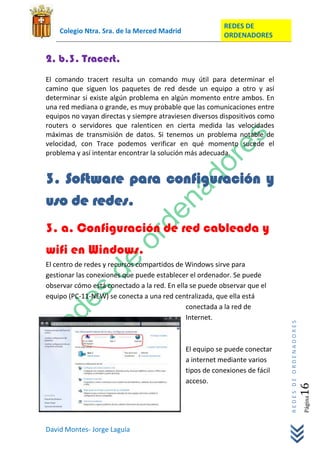 REDES DE
    Colegio Ntra. Sra. de la Merced Madrid
                                                         ORDENADORES


2. b.3. Tracert.
El comando tracert resulta un comando muy útil para determinar el
camino que siguen los paquetes de red desde un equipo a otro y así
determinar si existe algún problema en algún momento entre ambos. En
una red mediana o grande, es muy probable que las comunicaciones entre
equipos no vayan directas y siempre atraviesen diversos dispositivos como
routers o servidores que ralenticen en cierta medida las velocidades
máximas de transmisión de datos. Si tenemos un problema notable de
velocidad, con Trace podemos verificar en qué momento sucede el
problema y así intentar encontrar la solución más adecuada.


3. Software para configuración y
uso de redes.
3. a. Configuración de red cableada y
wifi en Windows.
El centro de redes y recursos compartidos de Windows sirve para
gestionar las conexiones que puede establecer el ordenador. Se puede
observar cómo está conectado a la red. En ella se puede observar que el
equipo (PC-11-NEW) se conecta a una red centralizada, que ella está
                                             conectada a la red de
                                             Internet.
                                                                            REDES DE ORDENADORES




                                             El equipo se puede conectar
                                             a internet mediante varios
                                             tipos de conexiones de fácil
                                             acceso.
                                                                                               16  Página




David Montes- Jorge Laguía
 