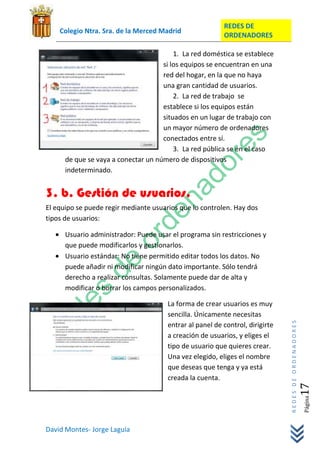 REDES DE
    Colegio Ntra. Sra. de la Merced Madrid
                                                          ORDENADORES

                                         1. La red doméstica se establece
                                     si los equipos se encuentran en una
                                     red del hogar, en la que no haya
                                     una gran cantidad de usuarios.
                                         2. La red de trabajo se
                                     establece si los equipos están
                                     situados en un lugar de trabajo con
                                     un mayor número de ordenadores
                                     conectados entre sí.
                                         3. La red pública se en el caso
      de que se vaya a conectar un número de dispositivos
      indeterminado.


3. b. Gestión de usuarios.
El equipo se puede regir mediante usuarios que lo controlen. Hay dos
tipos de usuarios:

      Usuario administrador: Puede usar el programa sin restricciones y
      que puede modificarlos y gestionarlos.
      Usuario estándar: No tiene permitido editar todos los datos. No
      puede añadir ni modificar ningún dato importante. Sólo tendrá
      derecho a realizar consultas. Solamente puede dar de alta y
      modificar o borrar los campos personalizados.

                                       La forma de crear usuarios es muy
                                       sencilla. Únicamente necesitas
                                                                               REDES DE ORDENADORES




                                       entrar al panel de control, dirigirte
                                       a creación de usuarios, y eliges el
                                       tipo de usuario que quieres crear.
                                       Una vez elegido, eliges el nombre
                                       que deseas que tenga y ya está
                                       creada la cuenta.
                                                                                                  17  Página




David Montes- Jorge Laguía
 